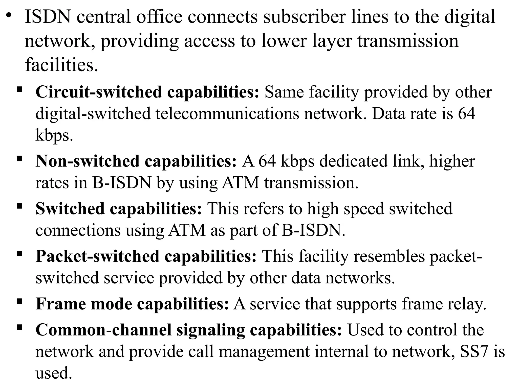 • ISDN central office connects subscriber lines to the digital
network, providing access to lower layer transmission
facilities.
 Circuit-switched capabilities: Same facility provided by other
digital-switched telecommunications network. Data rate is 64
kbps.
 Non-switched capabilities: A 64 kbps dedicated link, higher
rates in B-ISDN by using ATM transmission.
 Switched capabilities: This refers to high speed switched
connections using ATM as part of B-ISDN.
 Packet-switched capabilities: This facility resembles packet-
switched service provided by other data networks.
 Frame mode capabilities: A service that supports frame relay.
 Common-channel signaling capabilities: Used to control the
network and provide call management internal to network, SS7 is
used.
 