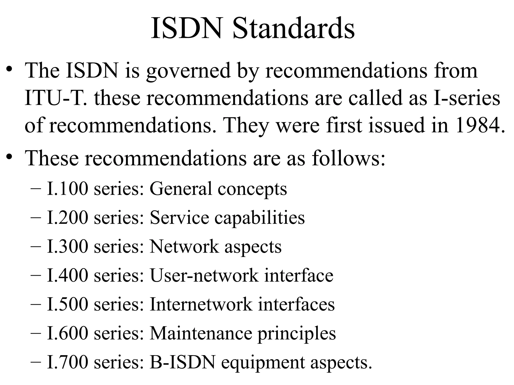 ISDN Standards
• The ISDN is governed by recommendations from
ITU-T. these recommendations are called as I-series
of recommendations. They were first issued in 1984.
• These recommendations are as follows:
– I.100 series: General concepts
– I.200 series: Service capabilities
– I.300 series: Network aspects
– I.400 series: User-network interface
– I.500 series: Internetwork interfaces
– I.600 series: Maintenance principles
– I.700 series: B-ISDN equipment aspects.
 