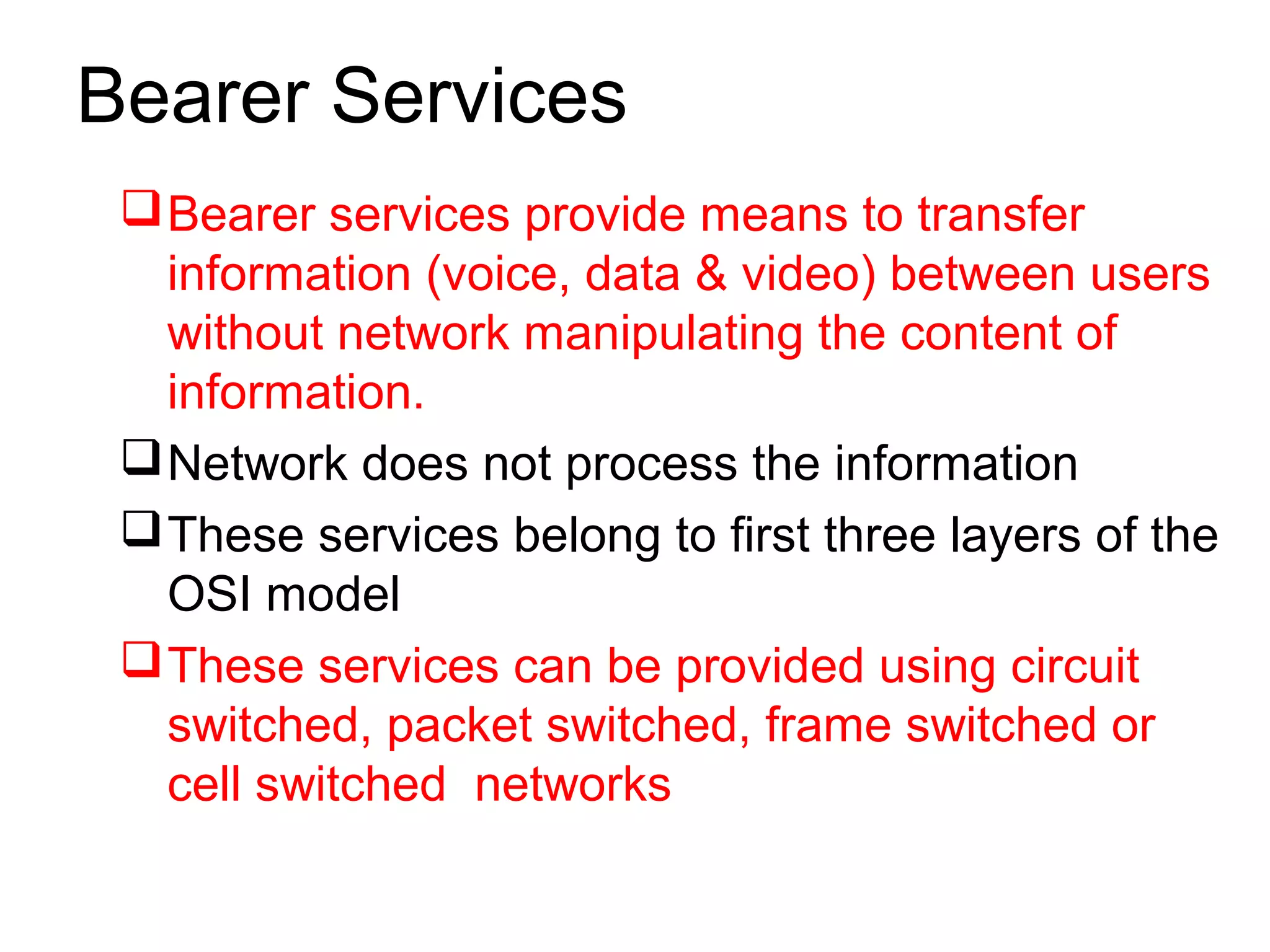 Bearer Services
Bearer services provide means to transfer
information (voice, data & video) between users
without network manipulating the content of
information.
Network does not process the information
These services belong to first three layers of the
OSI model
These services can be provided using circuit
switched, packet switched, frame switched or
cell switched networks
 