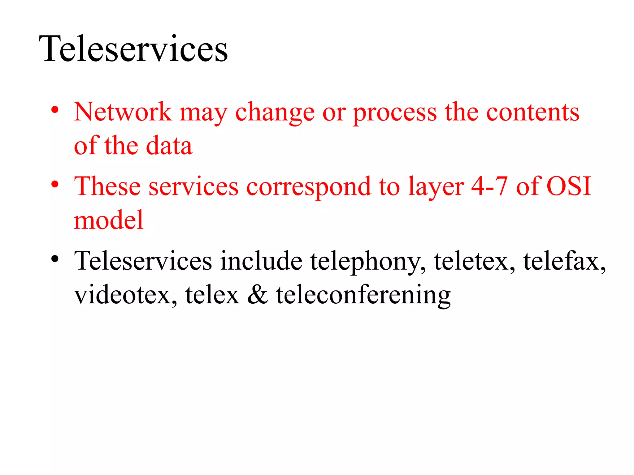 Teleservices
• Network may change or process the contents
of the data
• These services correspond to layer 4-7 of OSI
model
• Teleservices include telephony, teletex, telefax,
videotex, telex & teleconferening
 