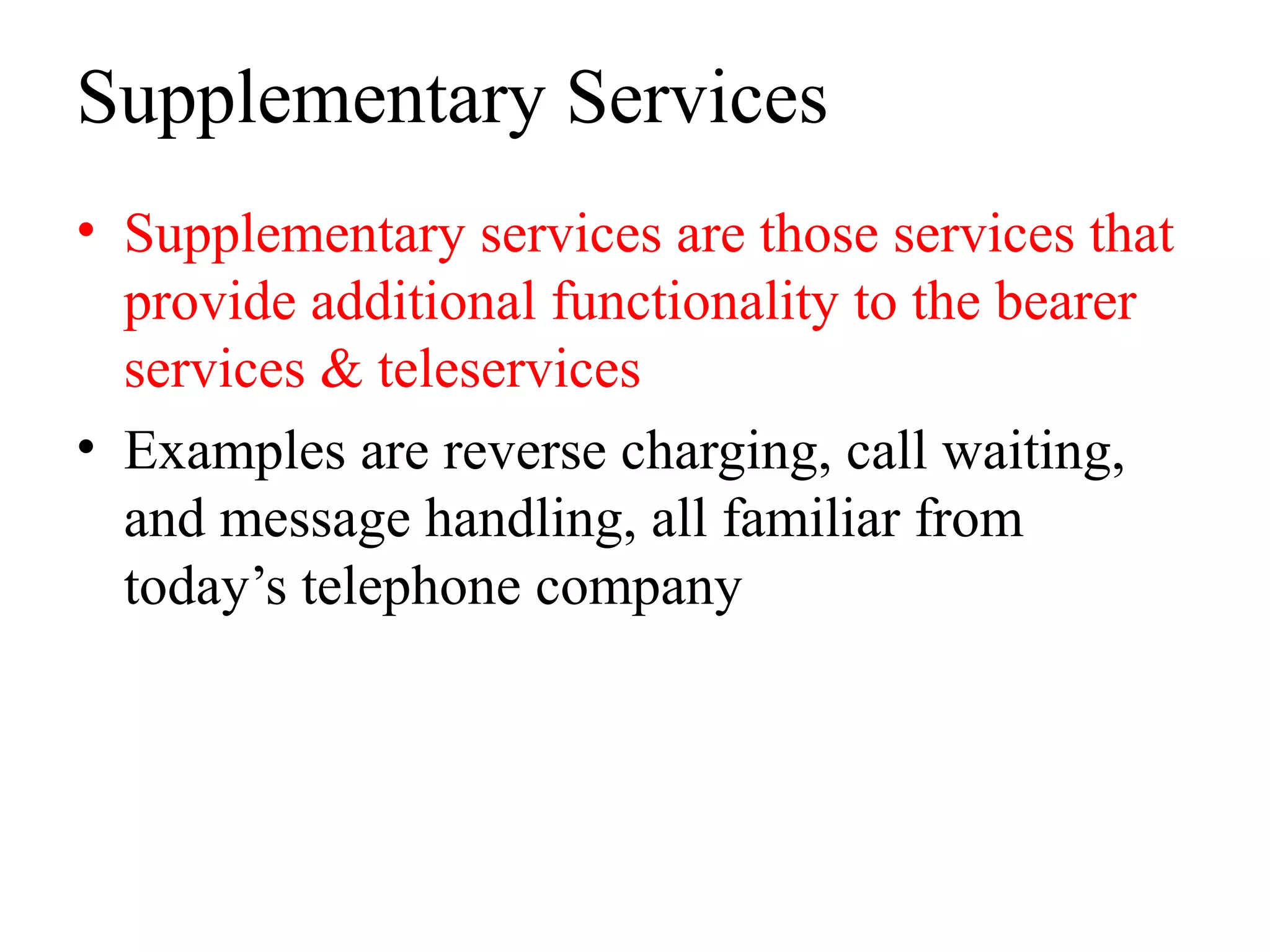 Supplementary Services
• Supplementary services are those services that
provide additional functionality to the bearer
services & teleservices
• Examples are reverse charging, call waiting,
and message handling, all familiar from
today’s telephone company
 