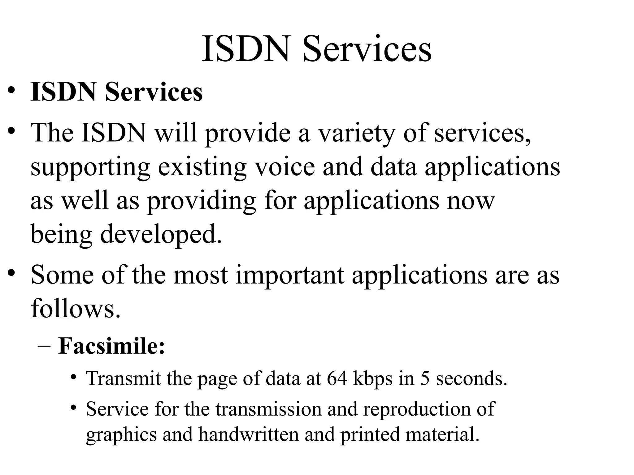 ISDN Services
• ISDN Services
• The ISDN will provide a variety of services,
supporting existing voice and data applications
as well as providing for applications now
being developed.
• Some of the most important applications are as
follows.
– Facsimile:
• Transmit the page of data at 64 kbps in 5 seconds.
• Service for the transmission and reproduction of
graphics and handwritten and printed material.
 