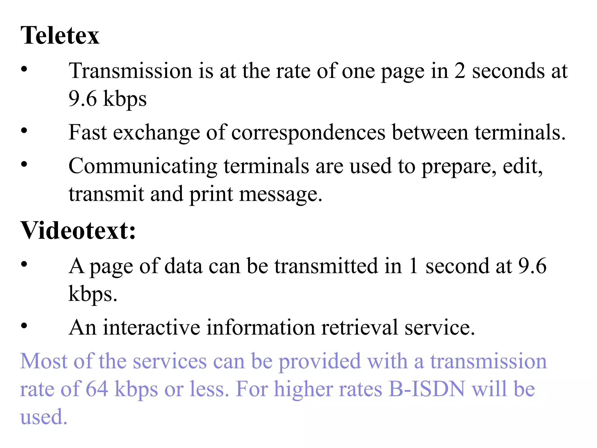 Teletex
• Transmission is at the rate of one page in 2 seconds at
9.6 kbps
• Fast exchange of correspondences between terminals.
• Communicating terminals are used to prepare, edit,
transmit and print message.
Videotext:
• A page of data can be transmitted in 1 second at 9.6
kbps.
• An interactive information retrieval service.
Most of the services can be provided with a transmission
rate of 64 kbps or less. For higher rates B-ISDN will be
used.
 