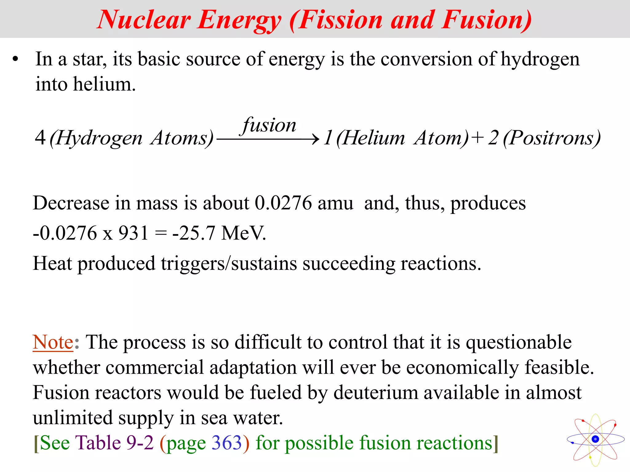 • In a star, its basic source of energy is the conversion of hydrogen
into helium.
)
(Positrons
2
+
Atom)
(Helium
1
fusion
Atoms)
(Hydrogen 

 

4
Nuclear Energy (Fission and Fusion)
Note: The process is so difficult to control that it is questionable
whether commercial adaptation will ever be economically feasible.
Fusion reactors would be fueled by deuterium available in almost
unlimited supply in sea water.
[See Table 9-2 (page 363) for possible fusion reactions]
Decrease in mass is about 0.0276 amu and, thus, produces
-0.0276 x 931 = -25.7 MeV.
Heat produced triggers/sustains succeeding reactions.
 