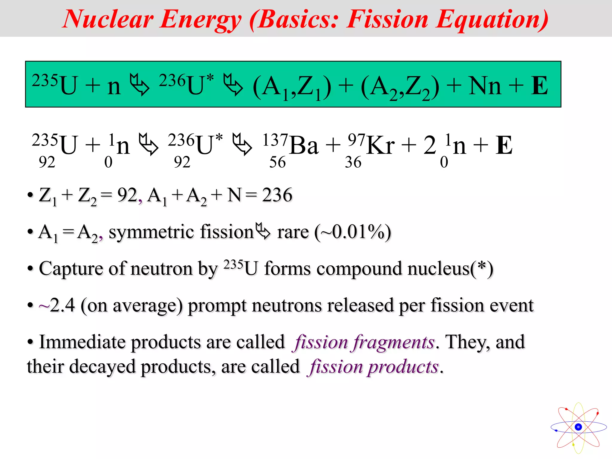235U + n  236U*  (A1,Z1) + (A2,Z2) + Nn + E
• Z1 + Z2 = 92, A1 +A2 + N = 236
• A1 =A2, symmetric fission rare (~0.01%)
• Capture of neutron by 235U forms compound nucleus(*)
• ~2.4 (on average) prompt neutrons released per fission event
• Immediate products are called fission fragments. They, and
their decayed products, are called fission products.
Nuclear Energy (Basics: Fission Equation)
235U + 1n  236U*  137Ba + 97Kr + 2 1n + E
92 0 92 56 36 0
 