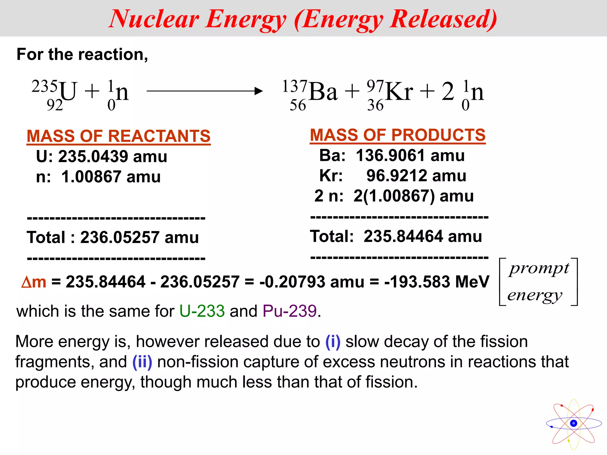 MASS OF REACTANTS
U: 235.0439 amu
n: 1.00867 amu
--------------------------------
Total : 236.05257 amu
--------------------------------
MASS OF PRODUCTS
Ba: 136.9061 amu
Kr: 96.9212 amu
2 n: 2(1.00867) amu
--------------------------------
Total: 235.84464 amu
--------------------------------
m = 235.84464 - 236.05257 = -0.20793 amu = -193.583 MeV
Nuclear Energy (Energy Released)
For the reaction,
235U + 1n 137Ba + 97Kr + 2 1n
92 0 56 36 0
which is the same for U-233 and Pu-239.






energy
prompt
More energy is, however released due to (i) slow decay of the fission
fragments, and (ii) non-fission capture of excess neutrons in reactions that
produce energy, though much less than that of fission.
 