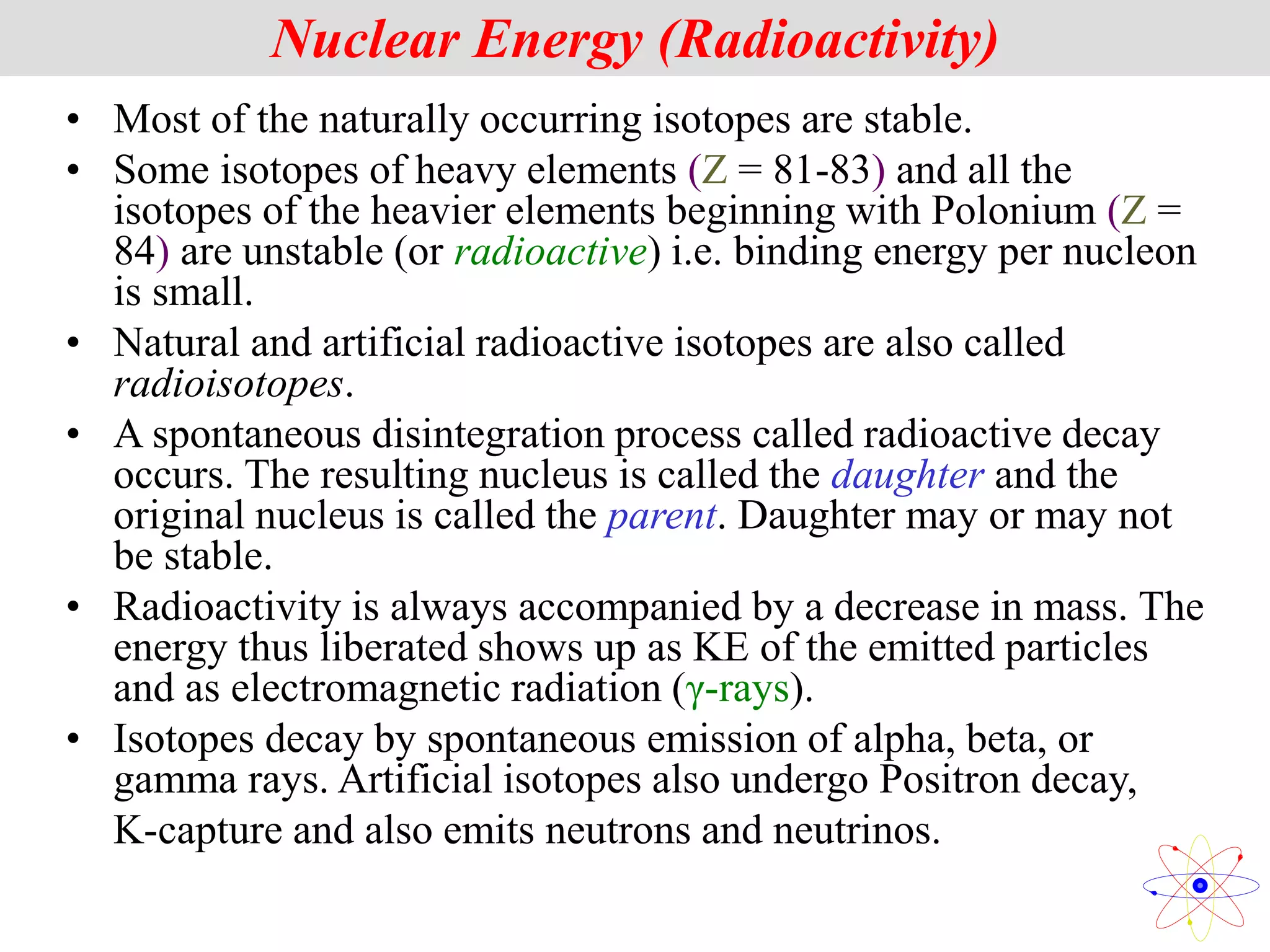 • Most of the naturally occurring isotopes are stable.
• Some isotopes of heavy elements (Z = 81-83) and all the
isotopes of the heavier elements beginning with Polonium (Z =
84) are unstable (or radioactive) i.e. binding energy per nucleon
is small.
• Natural and artificial radioactive isotopes are also called
radioisotopes.
• A spontaneous disintegration process called radioactive decay
occurs. The resulting nucleus is called the daughter and the
original nucleus is called the parent. Daughter may or may not
be stable.
• Radioactivity is always accompanied by a decrease in mass. The
energy thus liberated shows up as KE of the emitted particles
and as electromagnetic radiation (γ-rays).
• Isotopes decay by spontaneous emission of alpha, beta, or
gamma rays. Artificial isotopes also undergo Positron decay,
K-capture and also emits neutrons and neutrinos.
Nuclear Energy (Radioactivity)
 