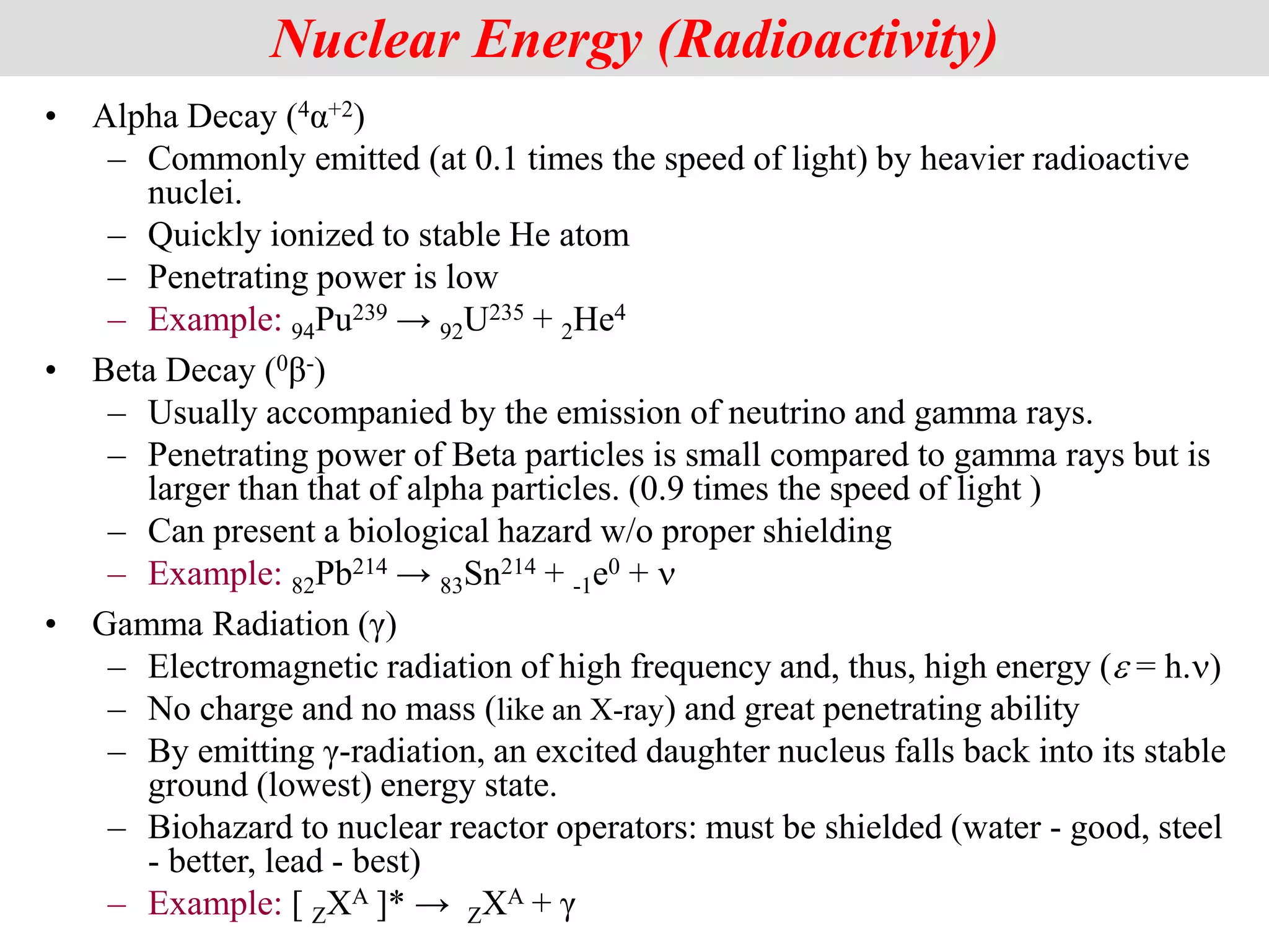 • Alpha Decay (4α+2)
– Commonly emitted (at 0.1 times the speed of light) by heavier radioactive
nuclei.
– Quickly ionized to stable He atom
– Penetrating power is low
– Example: 94Pu239 → 92U235 + 2He4
• Beta Decay (0β-)
– Usually accompanied by the emission of neutrino and gamma rays.
– Penetrating power of Beta particles is small compared to gamma rays but is
larger than that of alpha particles. (0.9 times the speed of light )
– Can present a biological hazard w/o proper shielding
– Example: 82Pb214 → 83Sn214 + -1e0 + n
• Gamma Radiation (γ)
– Electromagnetic radiation of high frequency and, thus, high energy (e = h.n)
– No charge and no mass (like an X-ray) and great penetrating ability
– By emitting γ-radiation, an excited daughter nucleus falls back into its stable
ground (lowest) energy state.
– Biohazard to nuclear reactor operators: must be shielded (water - good, steel
- better, lead - best)
– Example: [ ZXA ]* → ZXA + γ
2
Nuclear Energy (Radioactivity)
 