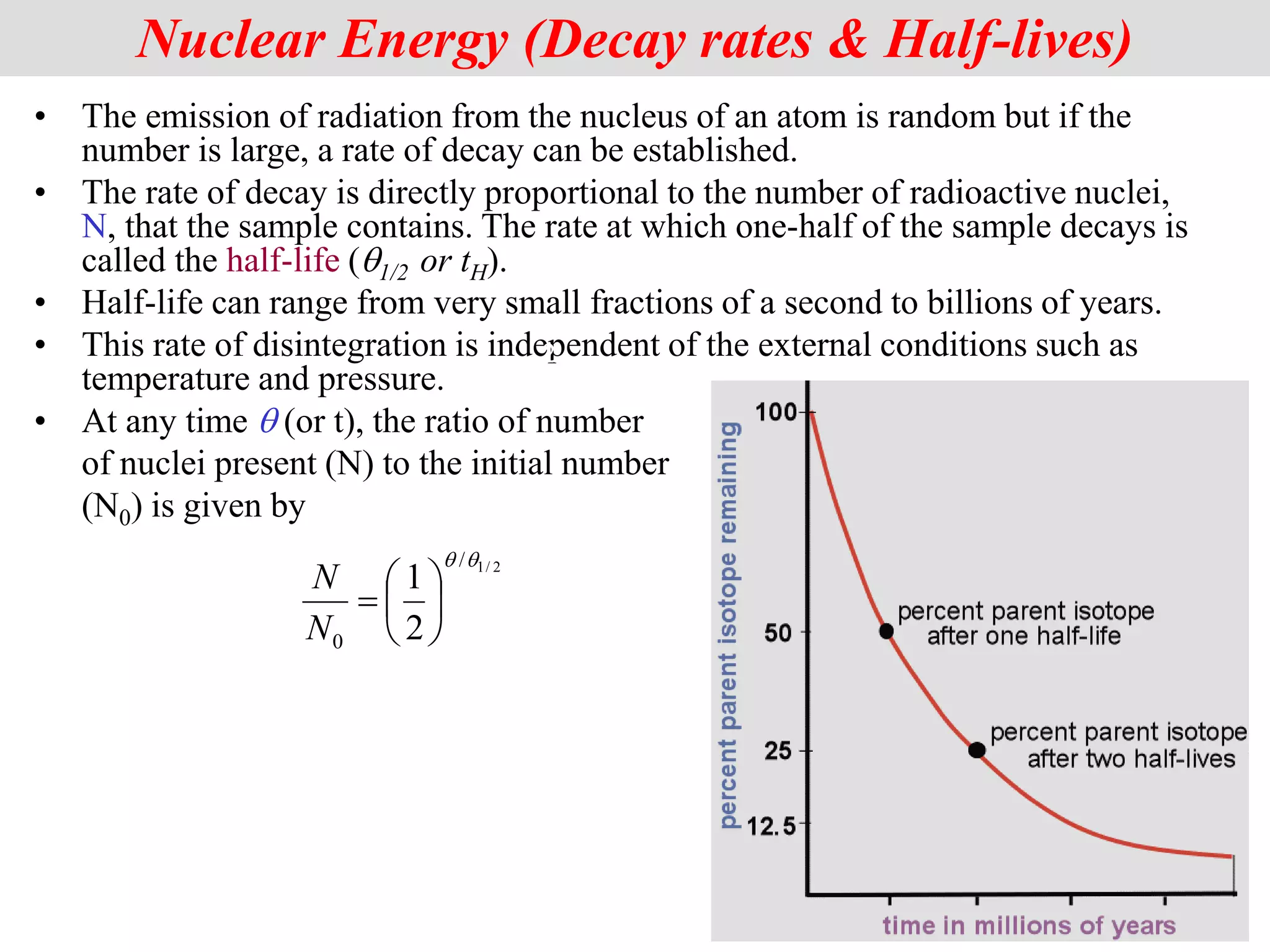 • The emission of radiation from the nucleus of an atom is random but if the
number is large, a rate of decay can be established.
• The rate of decay is directly proportional to the number of radioactive nuclei,
N, that the sample contains. The rate at which one-half of the sample decays is
called the half-life (q1/2 or tH).
• Half-life can range from very small fractions of a second to billions of years.
• This rate of disintegration is independent of the external conditions such as
temperature and pressure.
• At any time q (or t), the ratio of number
of nuclei present (N) to the initial number
(N0) is given by
2
Nuclear Energy (Decay rates & Half-lives)
2
/
1
/
0 2
1
q
q







N
N
 