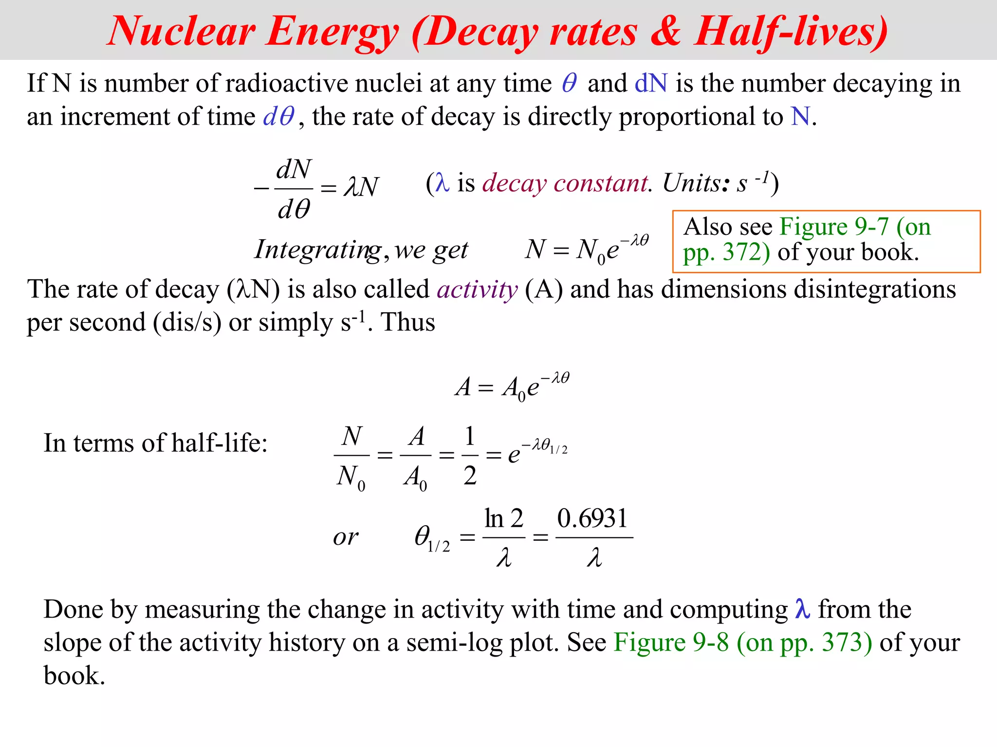 If N is number of radioactive nuclei at any time q and dN is the number decaying in
an increment of time dq , the rate of decay is directly proportional to N.
(l is decay constant. Units: s -1)
The rate of decay (lN) is also called activity (A) and has dimensions disintegrations
per second (dis/s) or simply s-1. Thus
2
Nuclear Energy (Decay rates & Half-lives)
lq
l
q




e
N
N
get
we
g
Integratin
N
d
dN
0
,
lq

 e
A
A 0
In terms of half-life:
Done by measuring the change in activity with time and computing l from the
slope of the activity history on a semi-log plot. See Figure 9-8 (on pp. 373) of your
book.
l
l
q
lq
6931
.
0
2
ln
2
1
2
/
1
0
0
2
/
1




 
or
e
A
A
N
N
Also see Figure 9-7 (on
pp. 372) of your book.
 