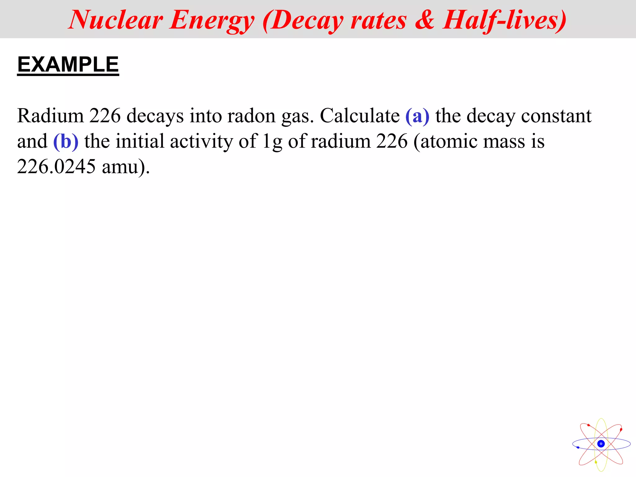 EXAMPLE
Radium 226 decays into radon gas. Calculate (a) the decay constant
and (b) the initial activity of 1g of radium 226 (atomic mass is
226.0245 amu).
Nuclear Energy (Decay rates & Half-lives)
 