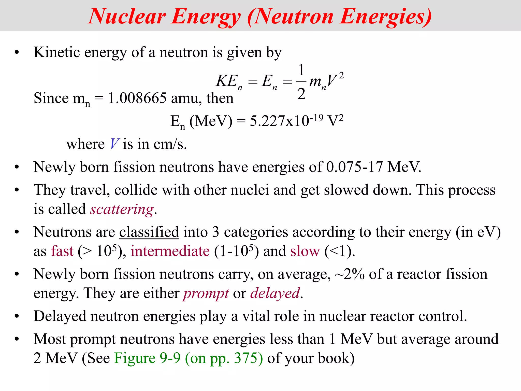 • Kinetic energy of a neutron is given by
Since mn = 1.008665 amu, then
En (MeV) = 5.227x10-19 V2
where V is in cm/s.
• Newly born fission neutrons have energies of 0.075-17 MeV.
• They travel, collide with other nuclei and get slowed down. This process
is called scattering.
• Neutrons are classified into 3 categories according to their energy (in eV)
as fast (> 105), intermediate (1-105) and slow (<1).
• Newly born fission neutrons carry, on average, ~2% of a reactor fission
energy. They are either prompt or delayed.
• Delayed neutron energies play a vital role in nuclear reactor control.
• Most prompt neutrons have energies less than 1 MeV but average around
2 MeV (See Figure 9-9 (on pp. 375) of your book)
Nuclear Energy (Neutron Energies)
2
2
1
V
m
E
KE n
n
n 

 