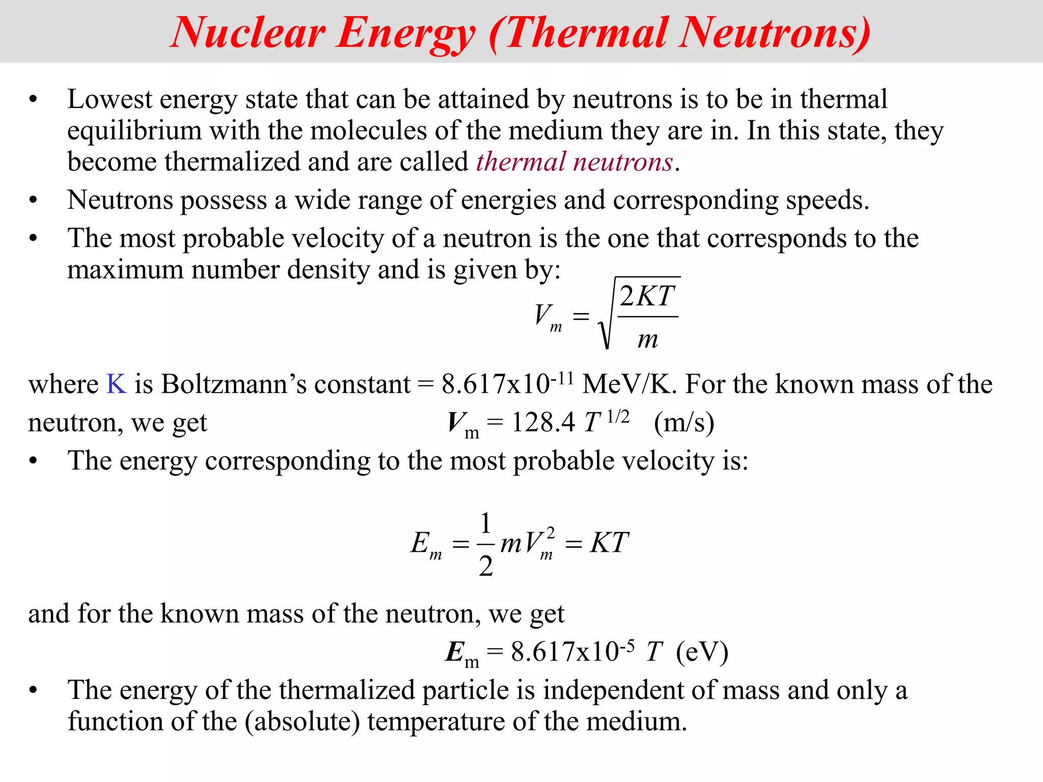 • Lowest energy state that can be attained by neutrons is to be in thermal
equilibrium with the molecules of the medium they are in. In this state, they
become thermalized and are called thermal neutrons.
• Neutrons possess a wide range of energies and corresponding speeds.
• The most probable velocity of a neutron is the one that corresponds to the
maximum number density and is given by:
where K is Boltzmann’s constant = 8.617x10-11 MeV/K. For the known mass of the
neutron, we get Vm = 128.4 T 1/2 (m/s)
• The energy corresponding to the most probable velocity is:
and for the known mass of the neutron, we get
Em = 8.617x10-5 T (eV)
• The energy of the thermalized particle is independent of mass and only a
function of the (absolute) temperature of the medium.
Nuclear Energy (Thermal Neutrons)
m
KT
Vm
2

KT
mV
E m
m 
 2
2
1
 