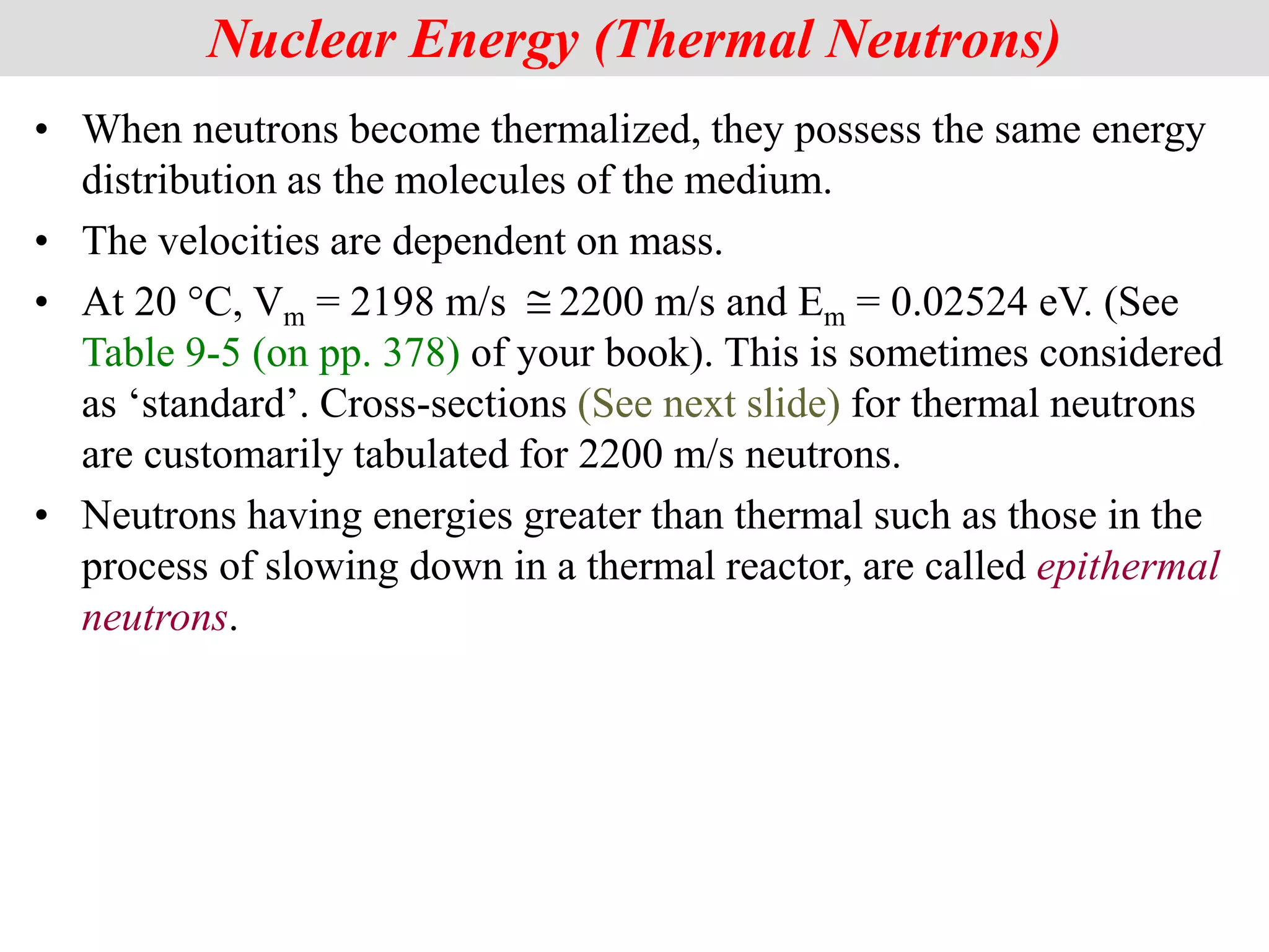 • When neutrons become thermalized, they possess the same energy
distribution as the molecules of the medium.
• The velocities are dependent on mass.
• At 20 °C, Vm = 2198 m/s 2200 m/s and Em = 0.02524 eV. (See
Table 9-5 (on pp. 378) of your book). This is sometimes considered
as ‘standard’. Cross-sections (See next slide) for thermal neutrons
are customarily tabulated for 2200 m/s neutrons.
• Neutrons having energies greater than thermal such as those in the
process of slowing down in a thermal reactor, are called epithermal
neutrons.
Nuclear Energy (Thermal Neutrons)

 