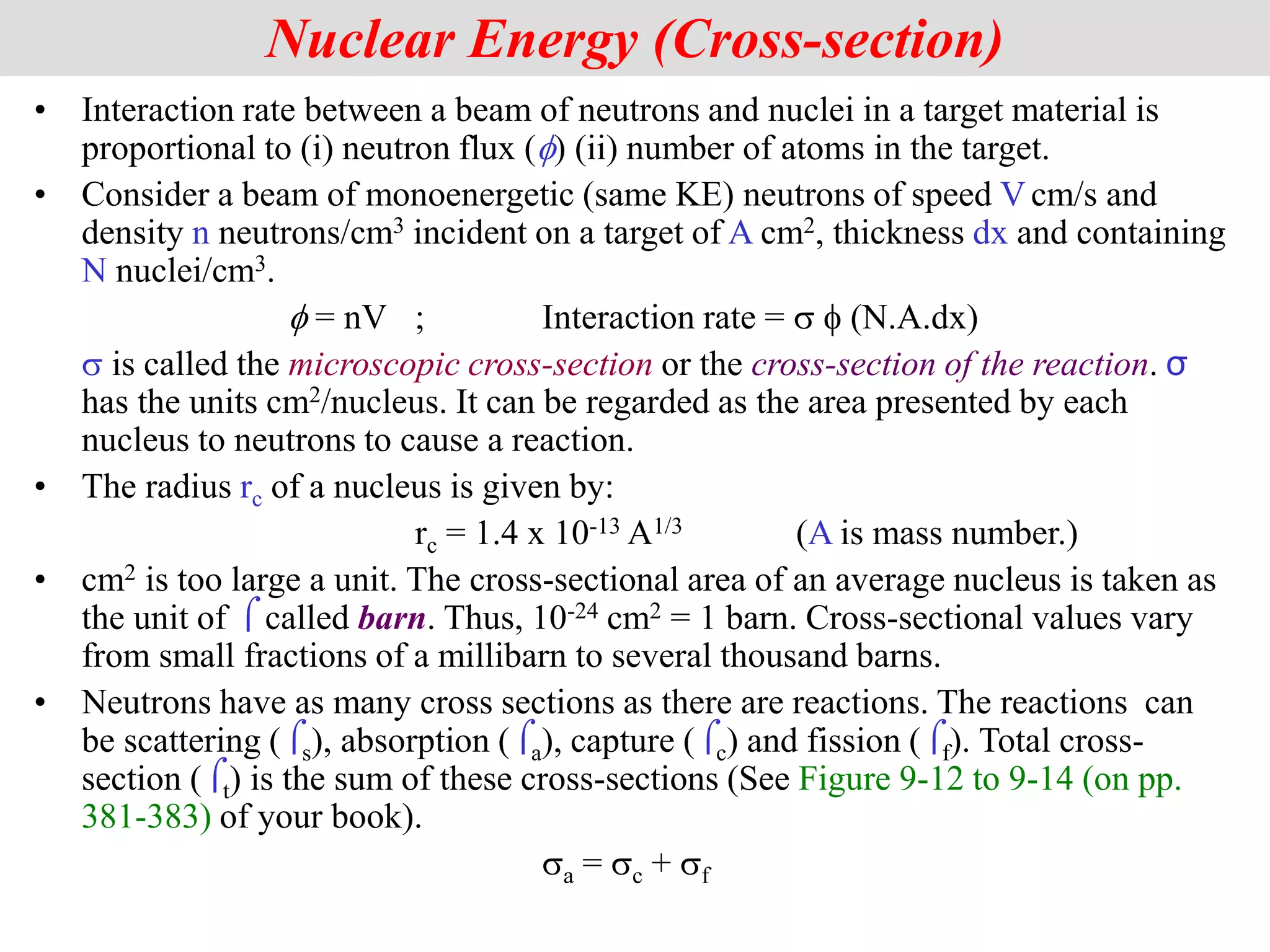 • Interaction rate between a beam of neutrons and nuclei in a target material is
proportional to (i) neutron flux (f) (ii) number of atoms in the target.
• Consider a beam of monoenergetic (same KE) neutrons of speed V cm/s and
density n neutrons/cm3 incident on a target of A cm2, thickness dx and containing
N nuclei/cm3.
f = nV ; Interaction rate = s f (N.A.dx)
s is called the microscopic cross-section or the cross-section of the reaction. σ
has the units cm2/nucleus. It can be regarded as the area presented by each
nucleus to neutrons to cause a reaction.
• The radius rc of a nucleus is given by:
rc = 1.4 x 10-13 A1/3 (A is mass number.)
• cm2 is too large a unit. The cross-sectional area of an average nucleus is taken as
the unit of  called barn. Thus, 10-24 cm2 = 1 barn. Cross-sectional values vary
from small fractions of a millibarn to several thousand barns.
• Neutrons have as many cross sections as there are reactions. The reactions can
be scattering (s), absorption (a), capture (c) and fission (f). Total cross-
section (t) is the sum of these cross-sections (See Figure 9-12 to 9-14 (on pp.
381-383) of your book).
sa = sc + sf
Nuclear Energy (Cross-section)
 