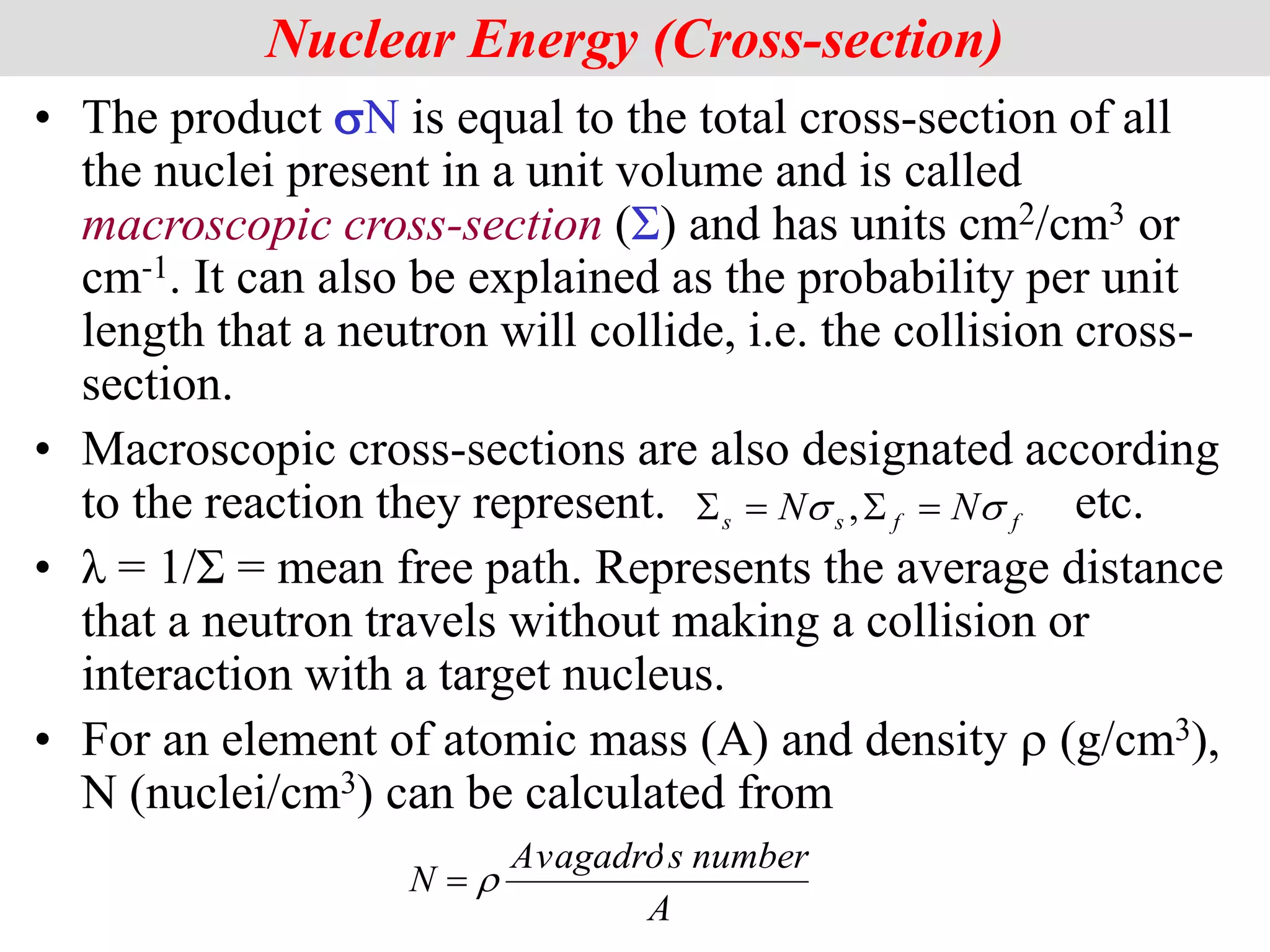• The product sN is equal to the total cross-section of all
the nuclei present in a unit volume and is called
macroscopic cross-section (Σ) and has units cm2/cm3 or
cm-1. It can also be explained as the probability per unit
length that a neutron will collide, i.e. the collision cross-
section.
• Macroscopic cross-sections are also designated according
to the reaction they represent. etc.
• λ = 1/Σ = mean free path. Represents the average distance
that a neutron travels without making a collision or
interaction with a target nucleus.
• For an element of atomic mass (A) and density r (g/cm3),
N (nuclei/cm3) can be calculated from
Nuclear Energy (Cross-section)
A
number
s
Avagadro
N
'
r

f
f
s
s N
N s
s 


 ,
 