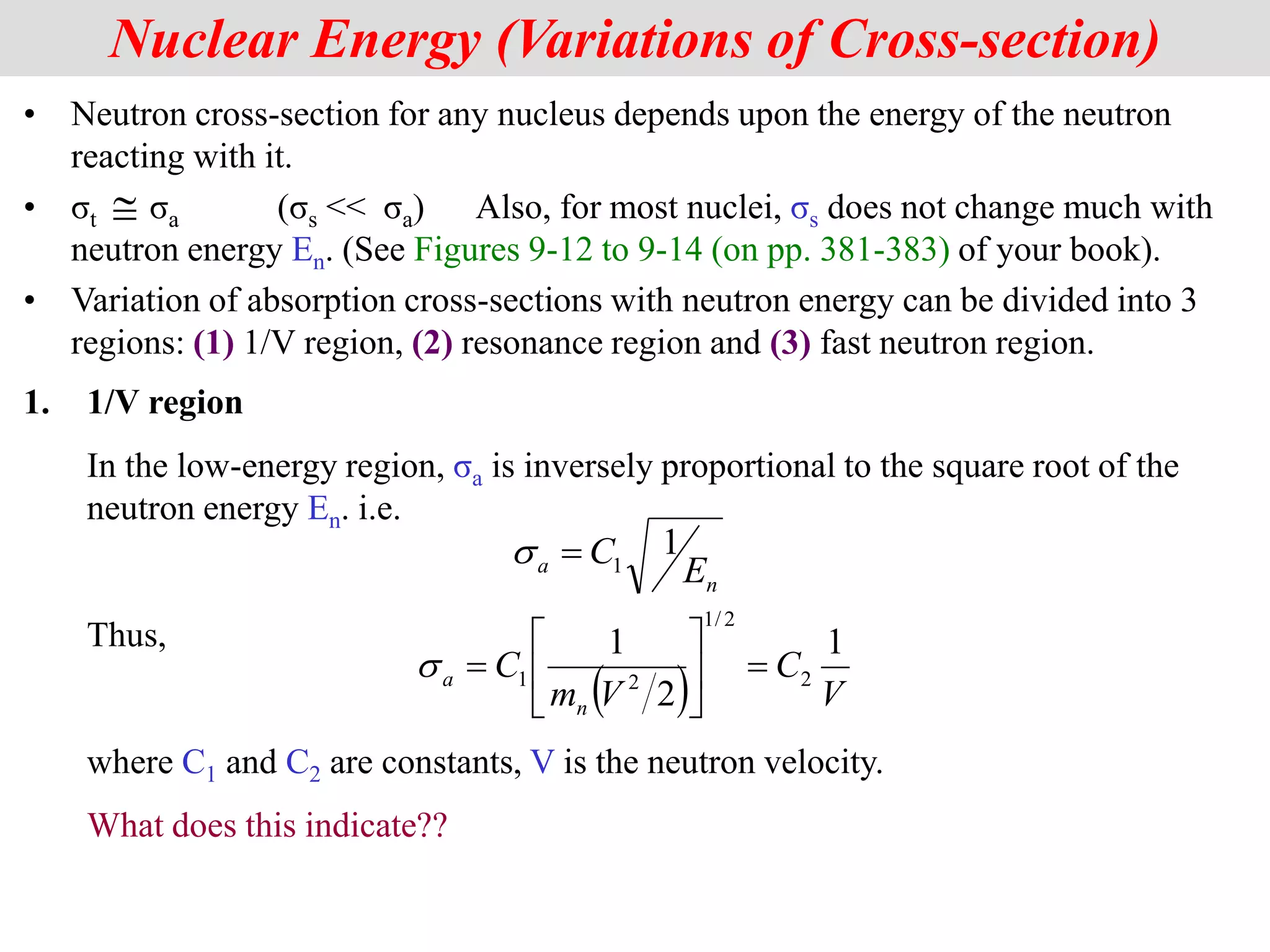 • Neutron cross-section for any nucleus depends upon the energy of the neutron
reacting with it.
• σt σa (σs << σa) Also, for most nuclei, σs does not change much with
neutron energy En. (See Figures 9-12 to 9-14 (on pp. 381-383) of your book).
• Variation of absorption cross-sections with neutron energy can be divided into 3
regions: (1) 1/V region, (2) resonance region and (3) fast neutron region.
Nuclear Energy (Variations of Cross-section)

n
a E
C 1
1

s
(  V
C
V
m
C
n
a
1
2
1
2
2
/
1
2
1 







s
1. 1/V region
In the low-energy region, σa is inversely proportional to the square root of the
neutron energy En. i.e.
Thus,
where C1 and C2 are constants, V is the neutron velocity.
What does this indicate??
 
