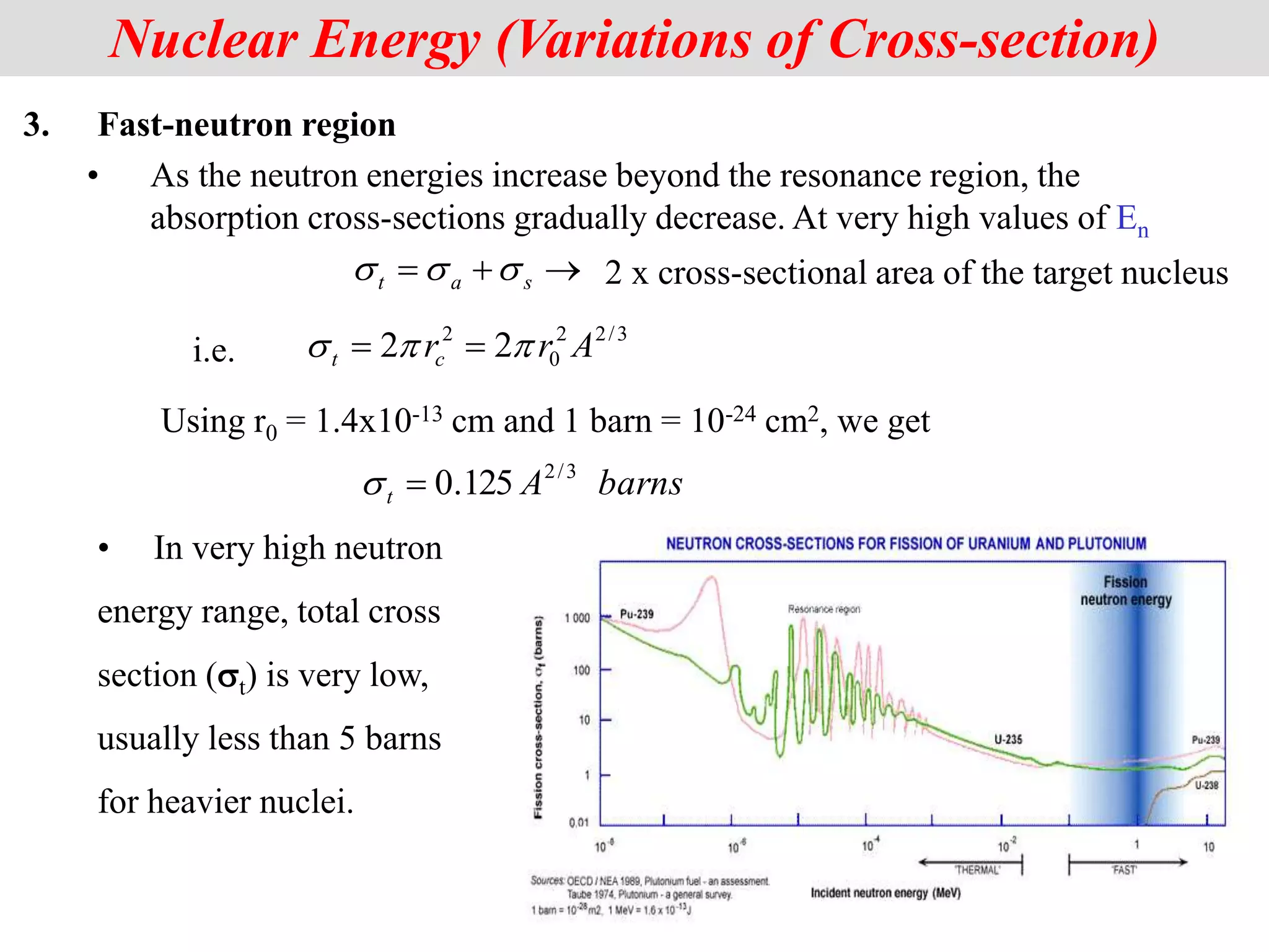 3. Fast-neutron region
• As the neutron energies increase beyond the resonance region, the
absorption cross-sections gradually decrease. At very high values of En
Nuclear Energy (Variations of Cross-section)
3
/
2
2
0
2
2
2 A
r
rc
t 

s 

barns
A
t
3
/
2
125
.
0

s


 s
a
t s
s
s 2 x cross-sectional area of the target nucleus
i.e.
Using r0 = 1.4x10-13 cm and 1 barn = 10-24 cm2, we get
• In very high neutron
energy range, total cross
section (st) is very low,
usually less than 5 barns
for heavier nuclei.
 