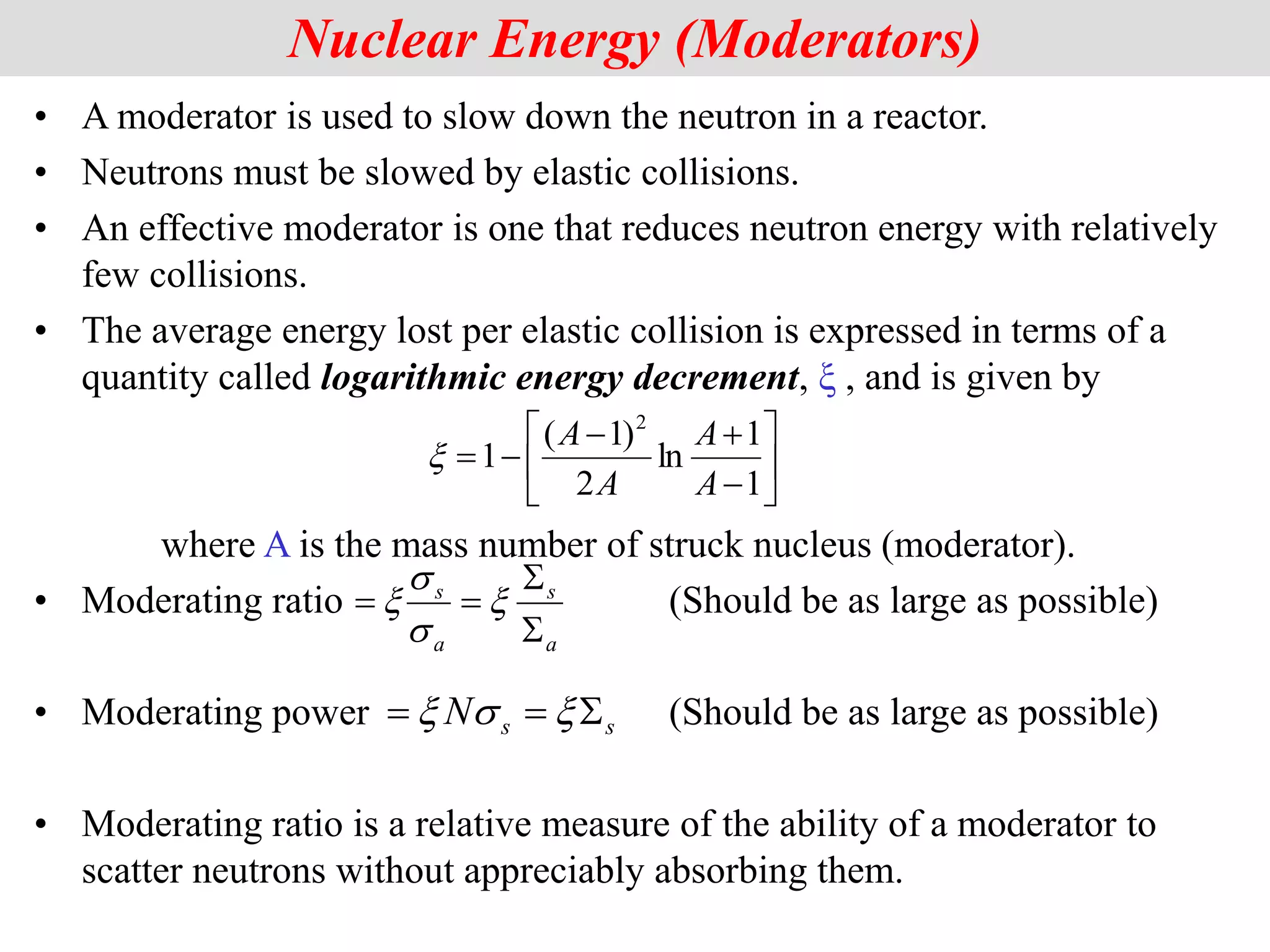 • A moderator is used to slow down the neutron in a reactor.
• Neutrons must be slowed by elastic collisions.
• An effective moderator is one that reduces neutron energy with relatively
few collisions.
• The average energy lost per elastic collision is expressed in terms of a
quantity called logarithmic energy decrement, ξ , and is given by
where A is the mass number of struck nucleus (moderator).
• Moderating ratio (Should be as large as possible)
• Moderating power (Should be as large as possible)
• Moderating ratio is a relative measure of the ability of a moderator to
scatter neutrons without appreciably absorbing them.
Nuclear Energy (Moderators)











1
1
ln
2
)
1
(
1
2
A
A
A
A

a
s
a
s



 
s
s

s
s
N 

 
s

 