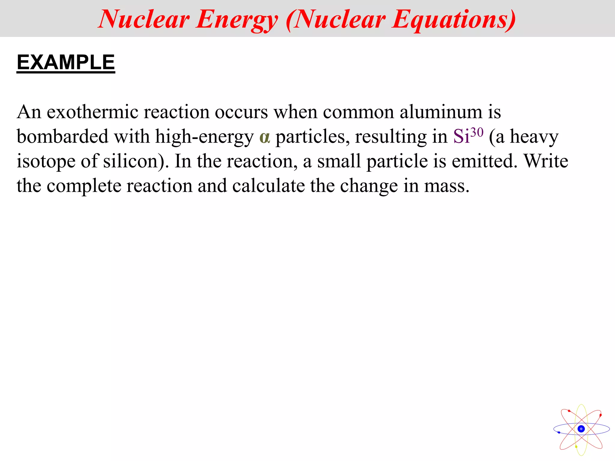EXAMPLE
An exothermic reaction occurs when common aluminum is
bombarded with high-energy α particles, resulting in Si30 (a heavy
isotope of silicon). In the reaction, a small particle is emitted. Write
the complete reaction and calculate the change in mass.
Nuclear Energy (Nuclear Equations)
 
