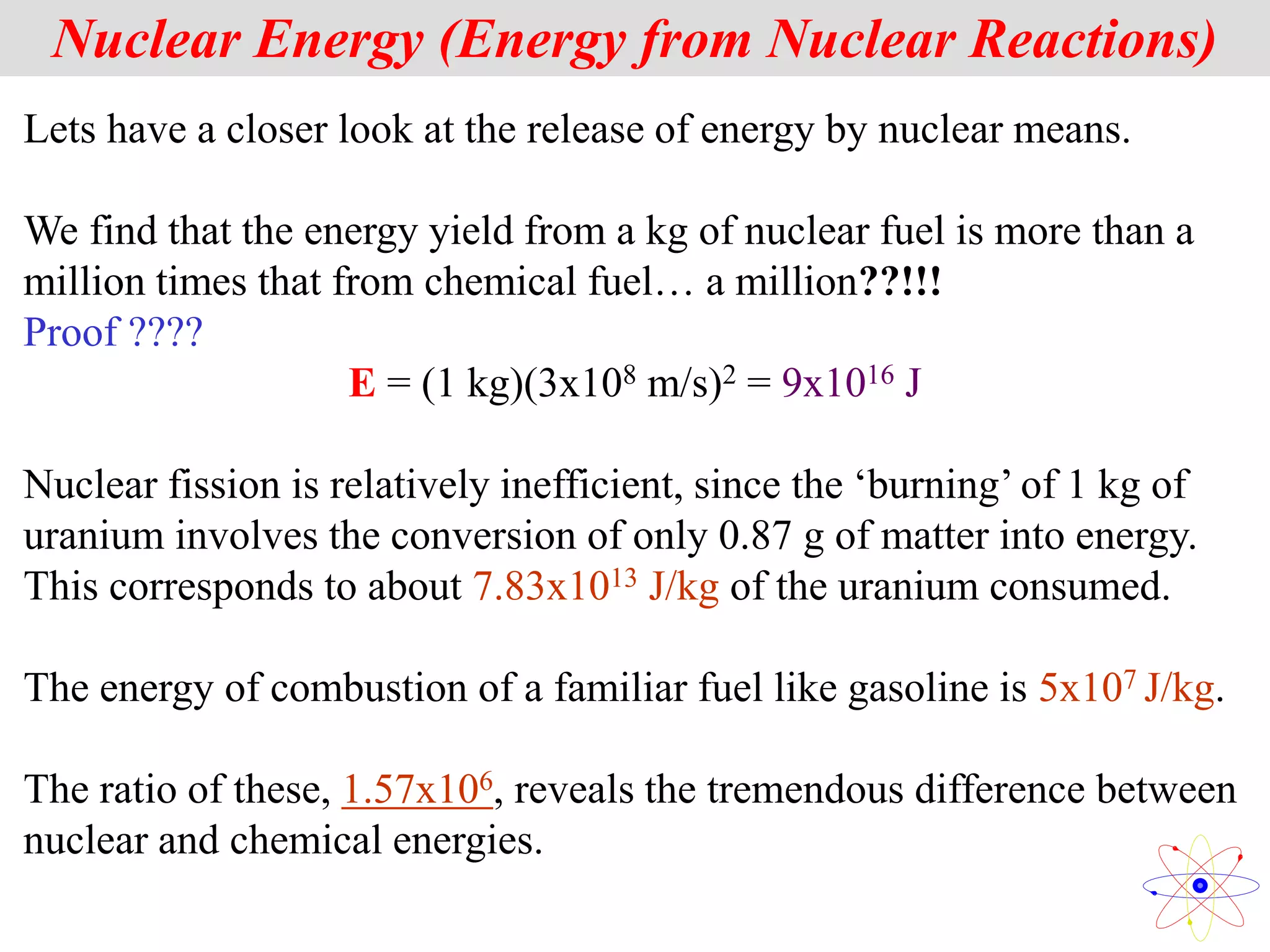 Nuclear Energy (Energy from Nuclear Reactions)
Lets have a closer look at the release of energy by nuclear means.
We find that the energy yield from a kg of nuclear fuel is more than a
million times that from chemical fuel… a million??!!!
Proof ????
E = (1 kg)(3x108 m/s)2 = 9x1016 J
Nuclear fission is relatively inefficient, since the ‘burning’ of 1 kg of
uranium involves the conversion of only 0.87 g of matter into energy.
This corresponds to about 7.83x1013 J/kg of the uranium consumed.
The energy of combustion of a familiar fuel like gasoline is 5x107 J/kg.
The ratio of these, 1.57x106, reveals the tremendous difference between
nuclear and chemical energies.
 