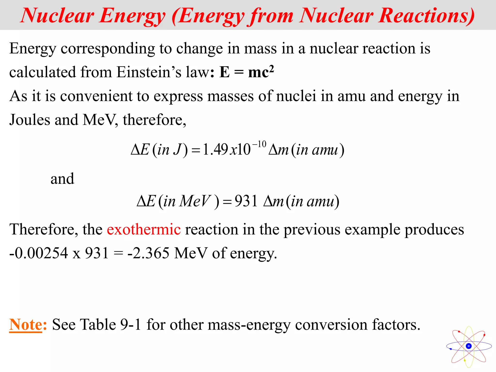 Nuclear Energy (Energy from Nuclear Reactions)
Energy corresponding to change in mass in a nuclear reaction is
calculated from Einstein’s law: E = mc2
As it is convenient to express masses of nuclei in amu and energy in
Joules and MeV, therefore,
)
(
10
49
.
1
)
( 10
amu
in
m
x
J
in
E 

 
and
)
(
931
)
( amu
in
m
MeV
in
E 


Therefore, the exothermic reaction in the previous example produces
-0.00254 x 931 = -2.365 MeV of energy.
Note: See Table 9-1 for other mass-energy conversion factors.
 