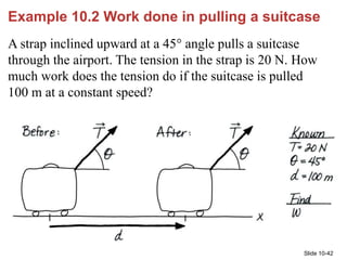 Slide 10-42
Example 10.2 Work done in pulling a suitcase
A strap inclined upward at a 45° angle pulls a suitcase
through t...