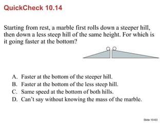 Slide 10-63
QuickCheck 10.14
Starting from rest, a marble first rolls down a steeper hill,
then down a less steep hill of ...
