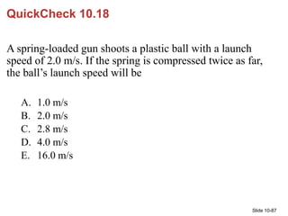 Slide 10-87
QuickCheck 10.18
A spring-loaded gun shoots a plastic ball with a launch
speed of 2.0 m/s. If the spring is co...