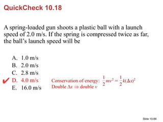 Slide 10-88
QuickCheck 10.18
A spring-loaded gun shoots a plastic ball with a launch
speed of 2.0 m/s. If the spring is co...