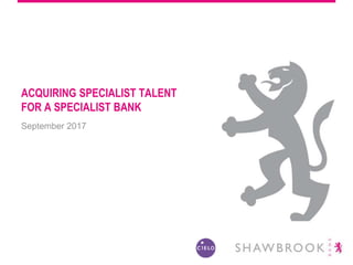 ACQUIRING SPECIALIST TALENT
FOR A SPECIALIST BANK
September 2017
 