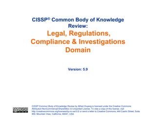 CISSP® Common Body of Knowledge
           Review:
   Legal, Regulations,
Compliance & Investigations
         Domain

                                     Version: 5.9




CISSP Common Body of Knowledge Review by Alfred Ouyang is licensed under the Creative Commons
Attribution-NonCommercial-ShareAlike 3.0 Unported License. To view a copy of this license, visit
http://creativecommons.org/licenses/by-nc-sa/3.0/ or send a letter to Creative Commons, 444 Castro Street, Suite
900, Mountain View, California, 94041, USA.
 