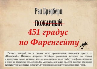 Рассказ, который лег в основу этого произведения, назывался просто —
«Пожарный». Издатель попросил Брэдбери расширить историю до романа
и придумать новое заглавие; тот, в свою очередь, снял трубку телефона, позвонил
в одно из пожарных отделений Лос-Анджелеса и задал простой вопрос: при какой
температуре загорается бумага? Спустя несколько минут заголовок был готов.
 