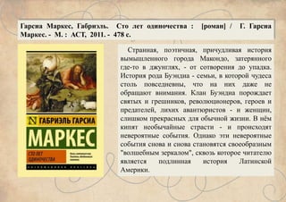 Странная, поэтичная, причудливая история
вымышленного города Макондо, затерянного
где-то в джунглях, - от сотворения до упадка.
История рода Буэндиа - семьи, в которой чудеса
столь повседневны, что на них даже не
обращают внимания. Клан Буэндиа порождает
святых и грешников, революционеров, героев и
предателей, лихих авантюристов - и женщин,
слишком прекрасных для обычной жизни. В нём
кипят необычайные страсти - и происходят
невероятные события. Однако эти невероятные
события снова и снова становятся своеобразным
"волшебным зеркалом", сквозь которое читателю
является подлинная история Латинской
Америки.
Гарсиа Маркес, Габриэль. Сто лет одиночества : [роман] / Г. Гарсиа
Маркес. - М. : АСТ, 2011. - 478 с.
 