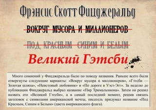 Много сомнений у Фицджеральда было по поводу названия. Раньше всего были
отвергнуты следующие варианты: «Вокруг мусора и миллионеров», «Гэтсби —
Золотая шляпа», «Неистовый любовник» и «По дороге в Уэст-Эгг». За неделю до
публикации Фицджеральд выбрал название «Пир Тримальхиона». Затем он решил
назвать его «Великий Гэтсби», а в самый последний момент, решив связать
заголовок с символами американской мечты, писатель придумал название «Под
Красным, Синим и Белым» (цвета американского флага).
 