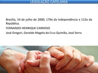 Brasília, 14 de julho de 2000; 179o da Independência e 112o da
República.
FERNANDO HENRIQUE CARDOSO
José Gregori, Geraldo Magela da Cruz Quintão, José Serra
LEGISLAÇÃO CAPELANIA
 