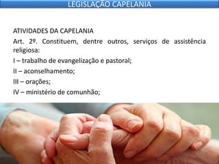 ATIVIDADES DA CAPELANIA
Art. 2º. Constituem, dentre outros, serviços de assistência
religiosa:
I – trabalho de evangelização e pastoral;
II – aconselhamento;
III – orações;
IV – ministério de comunhão;
LEGISLAÇÃO CAPELANIA
 