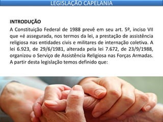 INTRODUÇÃO
A Constituição Federal de 1988 prevê em seu art. 5º, inciso VII
que «é assegurada, nos termos da lei, a prestação de assistência
religiosa nas entidades civis e militares de internação coletiva. A
lei 6.923, de 29/6/1981, alterada pela lei 7.672, de 23/9/1988,
organizou o Serviço de Assistência Religiosa nas Forças Armadas.
A partir desta legislação temos definido que:
LEGISLAÇÃO CAPELANIA
 
