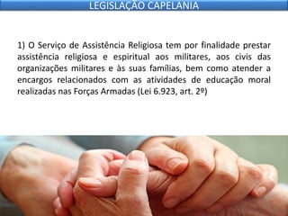 1) O Serviço de Assistência Religiosa tem por finalidade prestar
assistência religiosa e espiritual aos militares, aos civis das
organizações militares e às suas famílias, bem como atender a
encargos relacionados com as atividades de educação moral
realizadas nas Forças Armadas (Lei 6.923, art. 2º)
LEGISLAÇÃO CAPELANIA
 