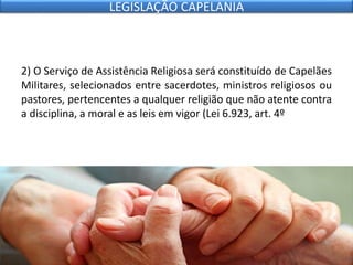 2) O Serviço de Assistência Religiosa será constituído de Capelães
Militares, selecionados entre sacerdotes, ministros religiosos ou
pastores, pertencentes a qualquer religião que não atente contra
a disciplina, a moral e as leis em vigor (Lei 6.923, art. 4º
LEGISLAÇÃO CAPELANIA
 