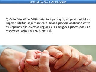 3) Cada Ministério Militar atentará para que, no posto inicial de
Capelão Militar, seja mantida a devida proporcionalidade entre
os Capelães das diversas regiões e as religiões professadas na
respectiva Força (Lei 6.923, art. 10).
LEGISLAÇÃO CAPELANIA
 