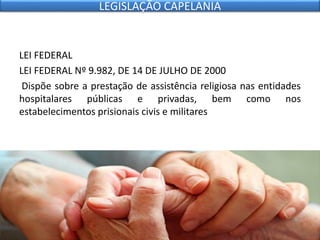 LEI FEDERAL
LEI FEDERAL Nº 9.982, DE 14 DE JULHO DE 2000
Dispõe sobre a prestação de assistência religiosa nas entidades
hospitalares públicas e privadas, bem como nos
estabelecimentos prisionais civis e militares
LEGISLAÇÃO CAPELANIA
 