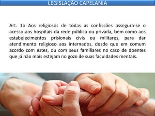 Art. 1o Aos religiosos de todas as confissões assegura-se o
acesso aos hospitais da rede pública ou privada, bem como aos
estabelecimentos prisionais civis ou militares, para dar
atendimento religioso aos internados, desde que em comum
acordo com estes, ou com seus familiares no caso de doentes
que já não mais estejam no gozo de suas faculdades mentais.
LEGISLAÇÃO CAPELANIA
 