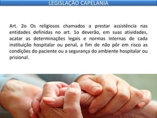 Art. 2o Os religiosos chamados a prestar assistência nas
entidades definidas no art. 1o deverão, em suas atividades,
acatar as determinações legais e normas internas de cada
instituição hospitalar ou penal, a fim de não pôr em risco as
condições do paciente ou a segurança do ambiente hospitalar ou
prisional.
LEGISLAÇÃO CAPELANIA
 