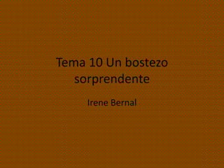 Tema 10 Un bostezo
   sorprendente
     Irene Bernal
 