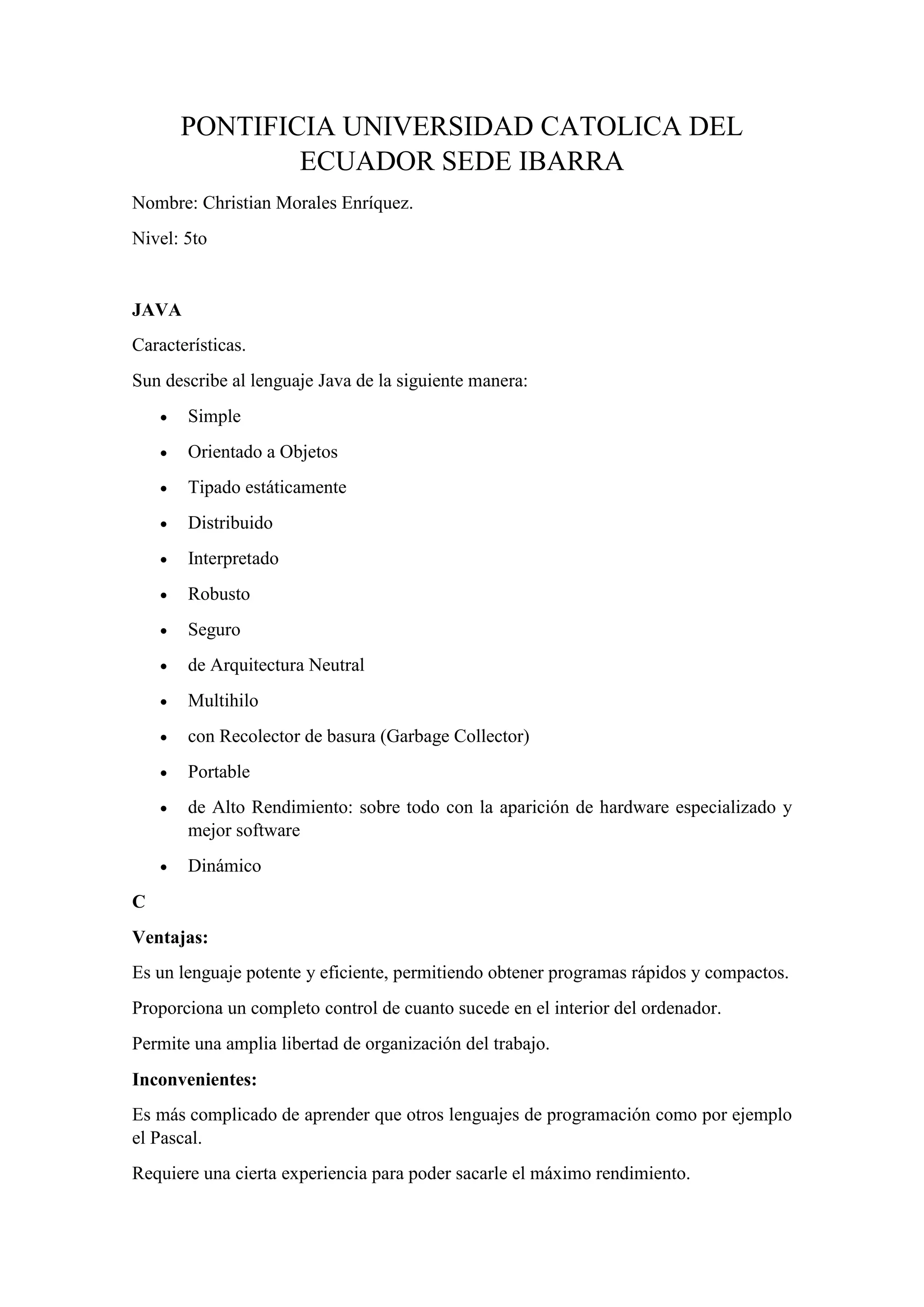 PONTIFICIA UNIVERSIDAD CATOLICA DEL
ECUADOR SEDE IBARRA
Nombre: Christian Morales Enríquez.
Nivel: 5to
JAVA
Características.
Sun describe al lenguaje Java de la siguiente manera:
• Simple
• Orientado a Objetos
• Tipado estáticamente
• Distribuido
• Interpretado
• Robusto
• Seguro
• de Arquitectura Neutral
• Multihilo
• con Recolector de basura (Garbage Collector)
• Portable
• de Alto Rendimiento: sobre todo con la aparición de hardware especializado y
mejor software
• Dinámico
C
Ventajas:
Es un lenguaje potente y eficiente, permitiendo obtener programas rápidos y compactos.
Proporciona un completo control de cuanto sucede en el interior del ordenador.
Permite una amplia libertad de organización del trabajo.
Inconvenientes:
Es más complicado de aprender que otros lenguajes de programación como por ejemplo
el Pascal.
Requiere una cierta experiencia para poder sacarle el máximo rendimiento.
 