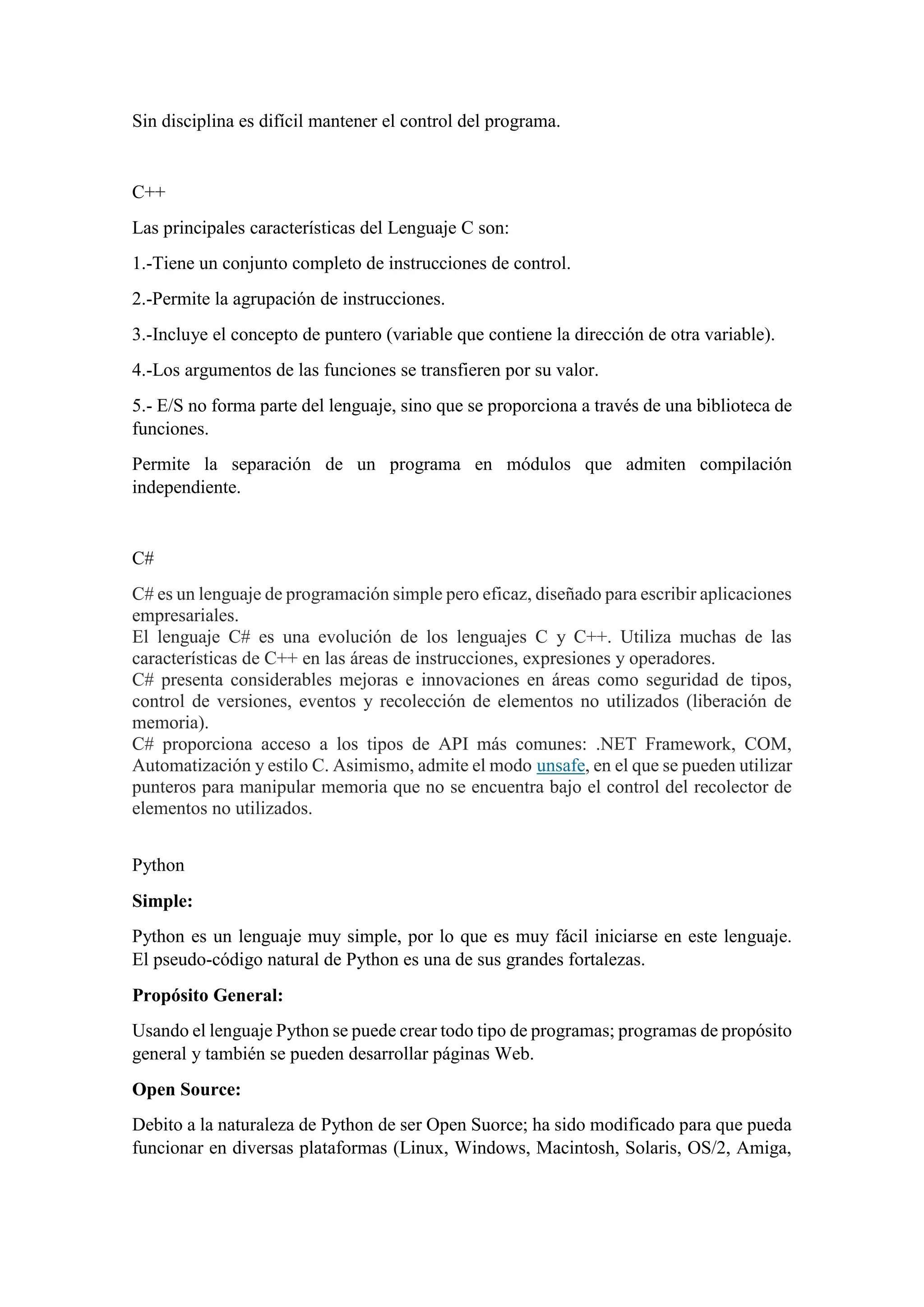 Sin disciplina es difícil mantener el control del programa.
C++
Las principales características del Lenguaje C son:
1.-Tiene un conjunto completo de instrucciones de control.
2.-Permite la agrupación de instrucciones.
3.-Incluye el concepto de puntero (variable que contiene la dirección de otra variable).
4.-Los argumentos de las funciones se transfieren por su valor.
5.- E/S no forma parte del lenguaje, sino que se proporciona a través de una biblioteca de
funciones.
Permite la separación de un programa en módulos que admiten compilación
independiente.
C#
C# es un lenguaje de programación simple pero eficaz, diseñado para escribir aplicaciones
empresariales.
El lenguaje C# es una evolución de los lenguajes C y C++. Utiliza muchas de las
características de C++ en las áreas de instrucciones, expresiones y operadores.
C# presenta considerables mejoras e innovaciones en áreas como seguridad de tipos,
control de versiones, eventos y recolección de elementos no utilizados (liberación de
memoria).
C# proporciona acceso a los tipos de API más comunes: .NET Framework, COM,
Automatización y estilo C. Asimismo, admite el modo unsafe, en el que se pueden utilizar
punteros para manipular memoria que no se encuentra bajo el control del recolector de
elementos no utilizados.
Python
Simple:
Python es un lenguaje muy simple, por lo que es muy fácil iniciarse en este lenguaje.
El pseudo-código natural de Python es una de sus grandes fortalezas.
Propósito General:
Usando el lenguaje Python se puede crear todo tipo de programas; programas de propósito
general y también se pueden desarrollar páginas Web.
Open Source:
Debito a la naturaleza de Python de ser Open Suorce; ha sido modificado para que pueda
funcionar en diversas plataformas (Linux, Windows, Macintosh, Solaris, OS/2, Amiga,
 