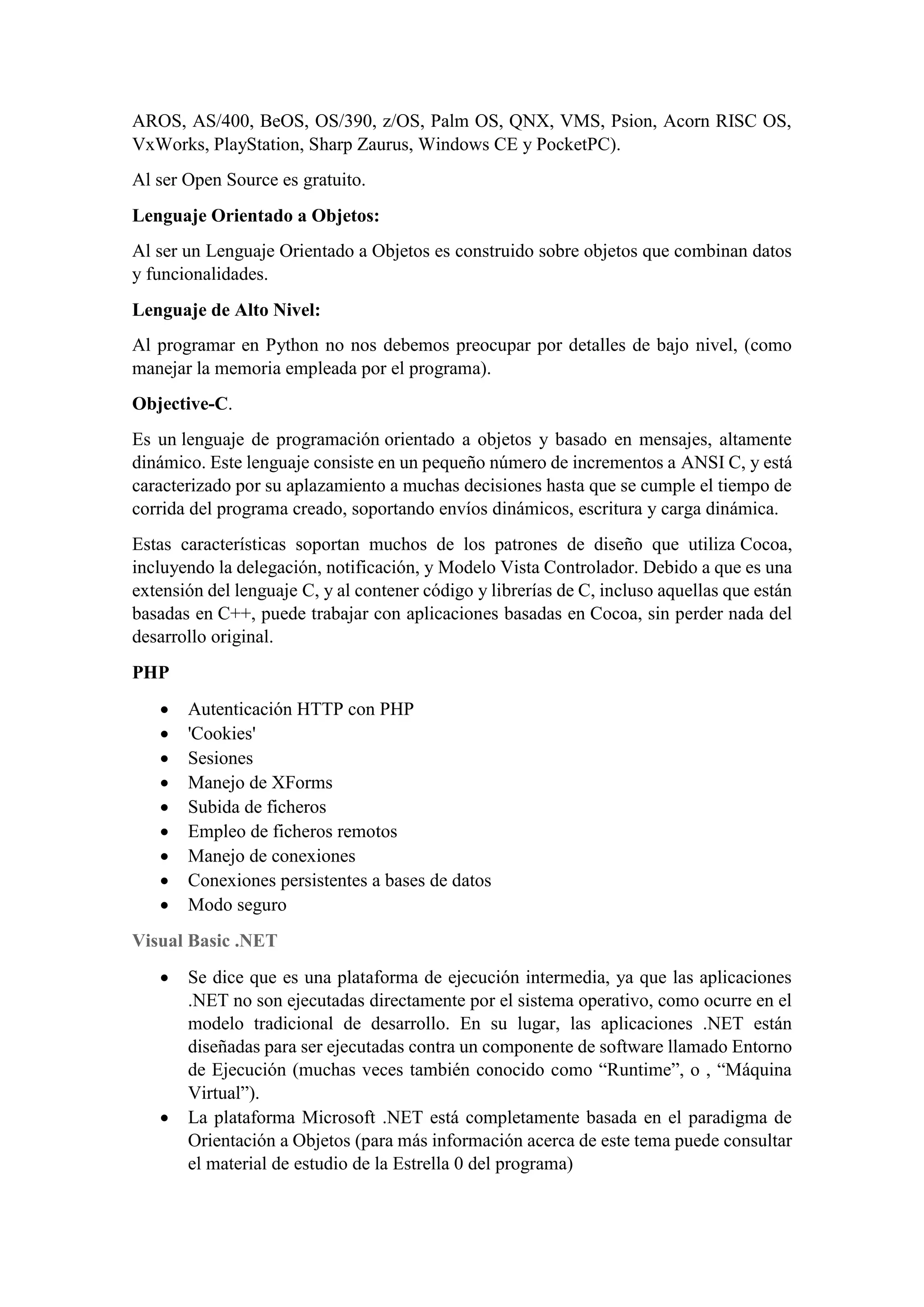 AROS, AS/400, BeOS, OS/390, z/OS, Palm OS, QNX, VMS, Psion, Acorn RISC OS,
VxWorks, PlayStation, Sharp Zaurus, Windows CE y PocketPC).
Al ser Open Source es gratuito.
Lenguaje Orientado a Objetos:
Al ser un Lenguaje Orientado a Objetos es construido sobre objetos que combinan datos
y funcionalidades.
Lenguaje de Alto Nivel:
Al programar en Python no nos debemos preocupar por detalles de bajo nivel, (como
manejar la memoria empleada por el programa).
Objective-C.
Es un lenguaje de programación orientado a objetos y basado en mensajes, altamente
dinámico. Este lenguaje consiste en un pequeño número de incrementos a ANSI C, y está
caracterizado por su aplazamiento a muchas decisiones hasta que se cumple el tiempo de
corrida del programa creado, soportando envíos dinámicos, escritura y carga dinámica.
Estas características soportan muchos de los patrones de diseño que utiliza Cocoa,
incluyendo la delegación, notificación, y Modelo Vista Controlador. Debido a que es una
extensión del lenguaje C, y al contener código y librerías de C, incluso aquellas que están
basadas en C++, puede trabajar con aplicaciones basadas en Cocoa, sin perder nada del
desarrollo original.
PHP
• Autenticación HTTP con PHP
• 'Cookies'
• Sesiones
• Manejo de XForms
• Subida de ficheros
• Empleo de ficheros remotos
• Manejo de conexiones
• Conexiones persistentes a bases de datos
• Modo seguro
Visual Basic .NET
• Se dice que es una plataforma de ejecución intermedia, ya que las aplicaciones
.NET no son ejecutadas directamente por el sistema operativo, como ocurre en el
modelo tradicional de desarrollo. En su lugar, las aplicaciones .NET están
diseñadas para ser ejecutadas contra un componente de software llamado Entorno
de Ejecución (muchas veces también conocido como “Runtime”, o , “Máquina
Virtual”).
• La plataforma Microsoft .NET está completamente basada en el paradigma de
Orientación a Objetos (para más información acerca de este tema puede consultar
el material de estudio de la Estrella 0 del programa)
 