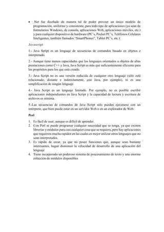 • .Net fue diseñado de manera tal de poder proveer un único modelo de
programación, uniforme y consistente, para todo tipo de aplicaciones (ya sean de
formularios Windows, de consola, aplicaciones Web, aplicaciones móviles, etc.)
y para cualquier dispositivo de hardware (PC’s, Pocket PC’s, Teléfonos Celulares
Inteligentes, también llamados “SmartPhones”, Tablet PC’s, etc.).
Javascript
1.- Java Script es un lenguaje de secuencias de comandos basado en objetos e
interpretado.
2.- Aunque tiene menos capacidades que los lenguajes orientados a objetos de altas
prestaciones como C++ y Java, Java Script es más que suficientemente eficiente para
los propósitos para los que está creado.
3.- Java Script no es una versión reducida de cualquier otro lenguaje (sólo está
relacionado, distante e indirectamente, con Java, por ejemplo), ni es una
simplificación de ningún lenguaje.
4.- Java Script es un lenguaje limitado. Por ejemplo, no es posible escribir
aplicaciones independientes en Java Script y la capacidad de lectura y escritura de
archivos es mínima.
5.-Las secuencias de comandos de Java Script sólo pueden ejecutarse con un
intérprete, que bien puede estar en un servidor Web o en un explorador de Web.
Perl
1. Es fácil de usar, aunque es difícil de aprender.
2. Con Perl se puede programar cualquier necesidad que se tenga, ya que existen
librerías y módulos para casi cualquier cosa que se requiera, pero hay aplicaciones
que requieren mucha rapidez en las cuales es mejor utilizar otros lenguajes que no
sean interpretados.
3. Es rápido de crear, ya que no posee funciones que, aunque sean bastante
interesantes, hagan disminuir la velocidad de desarrollo de una aplicación del
lenguaje
4. Tiene incorporado un poderoso sistema de procesamiento de texto y una enorme
colección de módulos disponibles
 