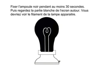 Fixer l’ampoule noir pendant au moins 30 secondes. Puis regardez la partie blanche de l’ecran autour. Vous devriez voir le filament de la lampe apparaitre.  